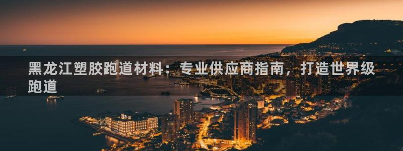 谈球吧平台正规吗可信吗知乎：黑龙江塑胶跑道材料：专业供应商指南，打造世界级
跑道