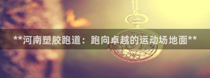 谈球吧娱乐app下载官网苹果版：**河南塑胶跑道：跑向卓越的运动场地面**