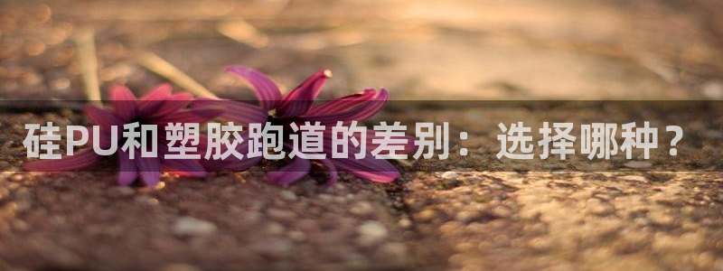 谈球吧属于哪个：硅PU和塑胶跑道的差别：选择哪种？
