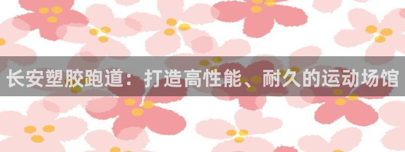 谈球吧体育app下载：长安塑胶跑道：打造高性能、耐久的运动场馆
